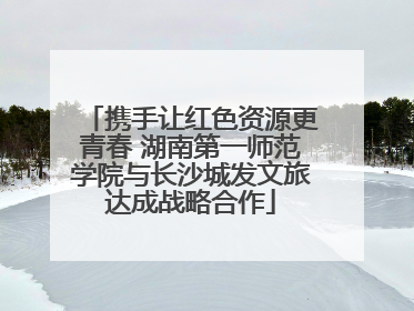 携手让红色资源更青春 湖南第一师范学院与长沙城发文旅达成战略合作