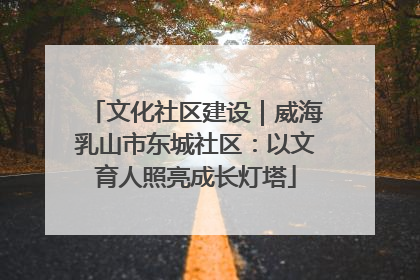 文化社区建设｜威海乳山市东城社区：以文育人照亮成长灯塔