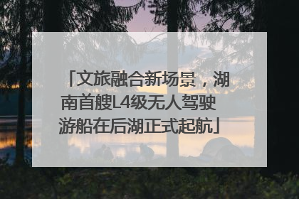 文旅融合新场景，湖南首艘L4级无人驾驶游船在后湖正式起航