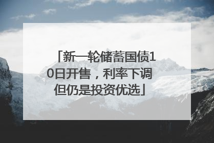 新一轮储蓄国债10日开售，利率下调但仍是投资优选