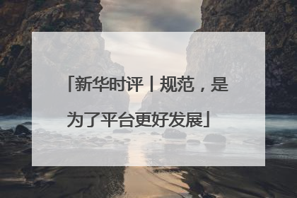 新华时评丨规范，是为了平台更好发展