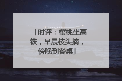 时评：樱桃坐高铁，早晨枝头摘，傍晚到餐桌