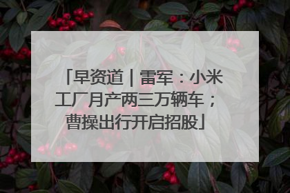 早资道｜雷军：小米工厂月产两三万辆车；曹操出行开启招股