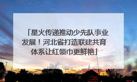 星火传递推动少先队事业发展！河北省打造联建共育体系让红领巾更鲜艳