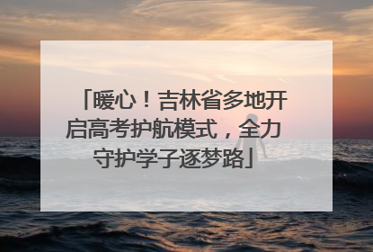 暖心！吉林省多地开启高考护航模式，全力守护学子逐梦路