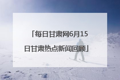 每日甘肃网6月15日甘肃热点新闻回顾