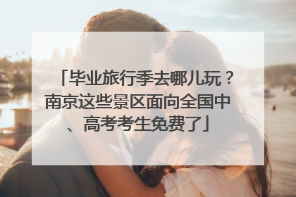 毕业旅行季去哪儿玩？南京这些景区面向全国中、高考考生免费了