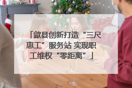 歙县创新打造“三尺惠工”服务站 实现职工维权“零距离”