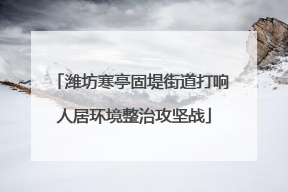 潍坊寒亭固堤街道打响人居环境整治攻坚战