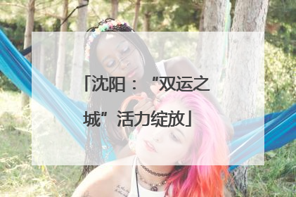 沈阳：“双运之城”活力绽放