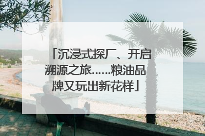 沉浸式探厂、开启溯源之旅……粮油品牌又玩出新花样