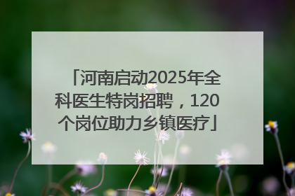 河南启动2025年全科医生特岗招聘，120个岗位助力乡镇医疗