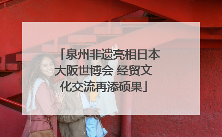 泉州非遗亮相日本大阪世博会 经贸文化交流再添硕果