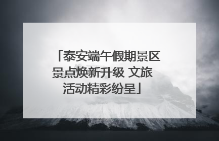 泰安端午假期景区景点焕新升级 文旅活动精彩纷呈