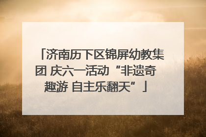 济南历下区锦屏幼教集团 庆六一活动“非遗奇趣游 自主乐翻天”