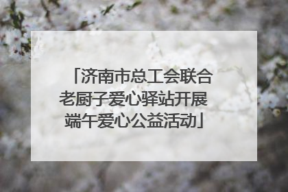 济南市总工会联合老厨子爱心驿站开展端午爱心公益活动
