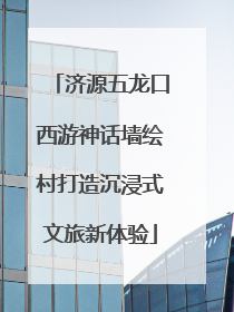济源五龙口西游神话墙绘村打造沉浸式文旅新体验