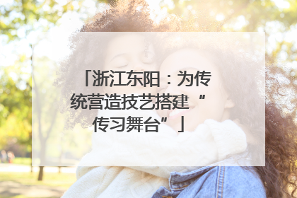 浙江东阳：为传统营造技艺搭建“传习舞台”