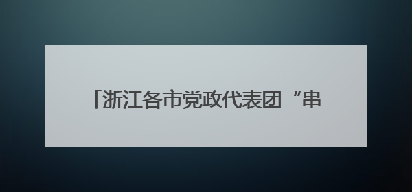 浙江各市党政代表团“串门”为哪般？鲍金：重塑省域经济地理的破题之道