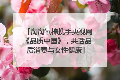 淘淘氧棉携手央视网《品质中国》，共话品质消费与女性健康