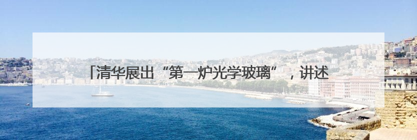 清华展出“第一炉光学玻璃”，讲述“两弹一星”元勋王大珩的追光人生