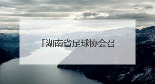 湖南省足球协会召开第六届会员代表大会暨换届大会