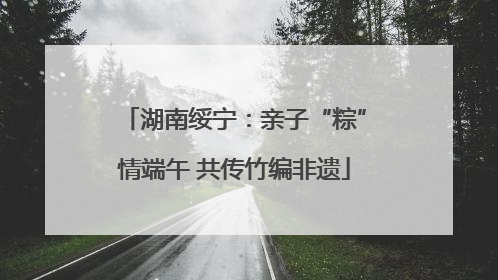 湖南绥宁：亲子“粽”情端午 共传竹编非遗
