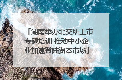 湖南举办北交所上市专题培训 推动中小企业加速登陆资本市场