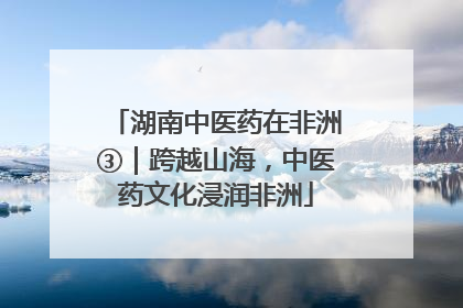 湖南中医药在非洲③｜跨越山海，中医药文化浸润非洲