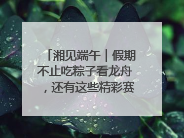湘见端午｜假期不止吃粽子看龙舟，还有这些精彩赛事活动等你来