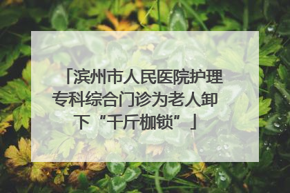 滨州市人民医院护理专科综合门诊为老人卸下“千斤枷锁”