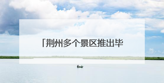 荆州多个景区推出毕业季文旅“大礼包”