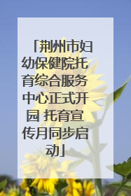 荆州市妇幼保健院托育综合服务中心正式开园 托育宣传月同步启动