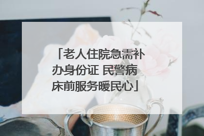 老人住院急需补办身份证 民警病床前服务暖民心
