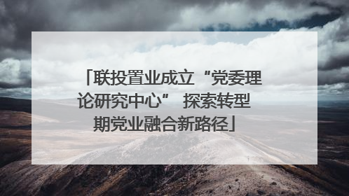 联投置业成立“党委理论研究中心” 探索转型期党业融合新路径