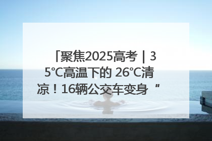 聚焦2025高考｜35℃高温下的 26℃清凉！16辆公交车变身“助考驿站”为高考护航