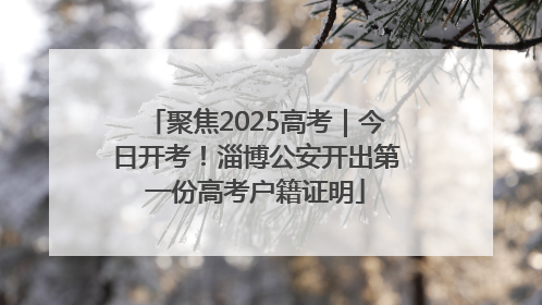 聚焦2025高考｜今日开考！淄博公安开出第一份高考户籍证明