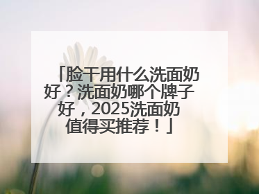 脸干用什么洗面奶好？洗面奶哪个牌子好，2025洗面奶值得买推荐！