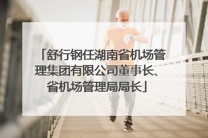 舒行钢任湖南省机场管理集团有限公司董事长、省机场管理局局长