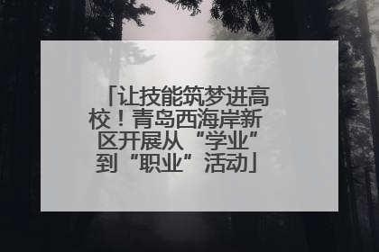 让技能筑梦进高校！青岛西海岸新区开展从“学业”到“职业”活动