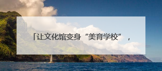 让文化馆变身“美育学校”，南通这周“文化味儿”拉满