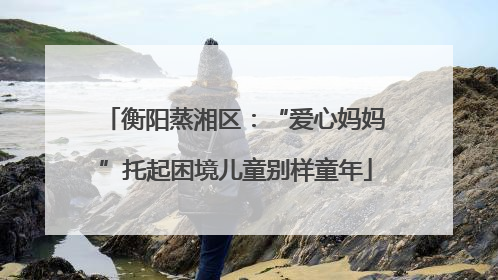 衡阳蒸湘区：“爱心妈妈”托起困境儿童别样童年