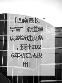 西南最长“旱雪”滑道建设刷新进度条，预计2026年初建成投用