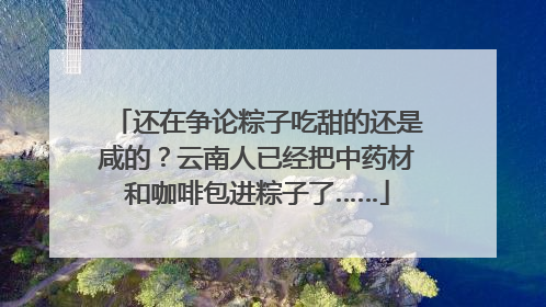 还在争论粽子吃甜的还是咸的？云南人已经把中药材和咖啡包进粽子了……