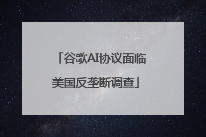 谷歌AI协议面临美国反垄断调查