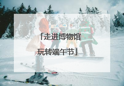 走进博物馆 玩转端午节