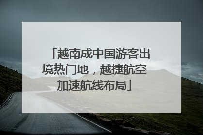 越南成中国游客出境热门地，越捷航空加速航线布局