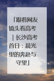 跟着网友镜头看高考｜长沙高考首日：晨光里的奔赴与守望