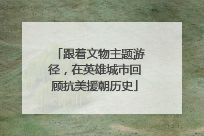 跟着文物主题游径，在英雄城市回顾抗美援朝历史