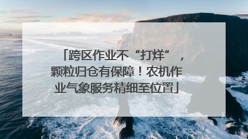 跨区作业不“打烊”，颗粒归仓有保障！农机作业气象服务精细至位置